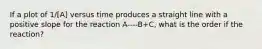 If a plot of 1/[A] versus time produces a straight line with a positive slope for the reaction A----B+C, what is the order if the reaction?