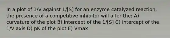 In a plot of 1/V against 1/[S] for an enzyme-catalyzed reaction, the presence of a competitive inhibitor will alter the: A) curvature of the plot B) intercept of the 1/[S] C) intercept of the 1/V axis D) pK of the plot E) Vmax