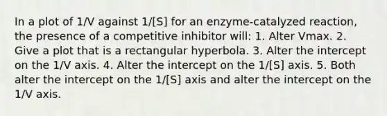 In a plot of 1/V against 1/[S] for an enzyme-catalyzed reaction, the presence of a competitive inhibitor will: 1. Alter Vmax. 2. Give a plot that is a rectangular hyperbola. 3. Alter the intercept on the 1/V axis. 4. Alter the intercept on the 1/[S] axis. 5. Both alter the intercept on the 1/[S] axis and alter the intercept on the 1/V axis.