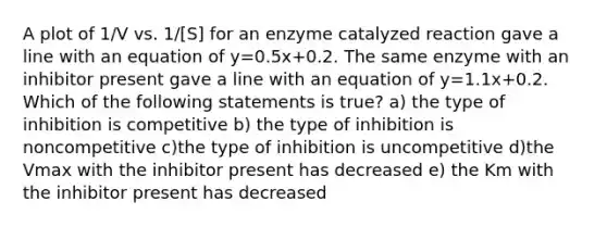 A plot of 1/V vs. 1/[S] for an enzyme catalyzed reaction gave a line with an equation of y=0.5x+0.2. The same enzyme with an inhibitor present gave a line with an equation of y=1.1x+0.2. Which of the following statements is true? a) the type of inhibition is competitive b) the type of inhibition is noncompetitive c)the type of inhibition is uncompetitive d)the Vmax with the inhibitor present has decreased e) the Km with the inhibitor present has decreased