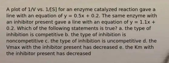 A plot of 1/V vs. 1/[S] for an enzyme catalyzed reaction gave a line with an equation of y = 0.5x + 0.2. The same enzyme with an inhibitor present gave a line with an equation of y = 1.1x + 0.2. Which of the following statements is true? a. the type of inhibition is competitive b. the type of inhibition is noncompetitive c. the type of inhibition is uncompetitive d. the Vmax with the inhibitor present has decreased e. the Km with the inhibitor present has decreased