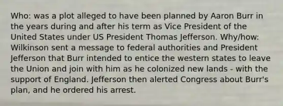 Who: was a plot alleged to have been planned by Aaron Burr in the years during and after his term as Vice President of the United States under US President Thomas Jefferson. Why/how: Wilkinson sent a message to federal authorities and President Jefferson that Burr intended to entice the western states to leave the Union and join with him as he colonized new lands - with the support of England. Jefferson then alerted Congress about Burr's plan, and he ordered his arrest.