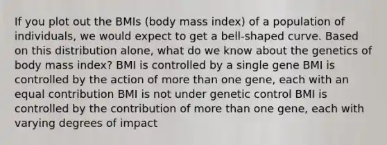 If you plot out the BMIs (body mass index) of a population of individuals, we would expect to get a bell-shaped curve. Based on this distribution alone, what do we know about the genetics of body mass index? BMI is controlled by a single gene BMI is controlled by the action of <a href='https://www.questionai.com/knowledge/keWHlEPx42-more-than' class='anchor-knowledge'>more than</a> one gene, each with an equal contribution BMI is not under genetic control BMI is controlled by the contribution of more than one gene, each with varying degrees of impact