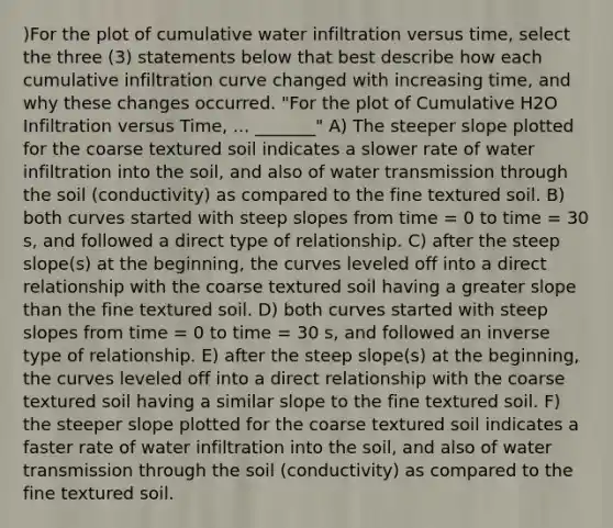 )For the plot of cumulative water infiltration versus time, select the three (3) statements below that best describe how each cumulative infiltration curve changed with increasing time, and why these changes occurred. "For the plot of Cumulative H2O Infiltration versus Time, ... _______" A) The steeper slope plotted for the coarse textured soil indicates a slower rate of water infiltration into the soil, and also of water transmission through the soil (conductivity) as compared to the fine textured soil. B) both curves started with steep slopes from time = 0 to time = 30 s, and followed a direct type of relationship. C) after the steep slope(s) at the beginning, the curves leveled off into a direct relationship with the coarse textured soil having a greater slope than the fine textured soil. D) both curves started with steep slopes from time = 0 to time = 30 s, and followed an inverse type of relationship. E) after the steep slope(s) at the beginning, the curves leveled off into a direct relationship with the coarse textured soil having a similar slope to the fine textured soil. F) the steeper slope plotted for the coarse textured soil indicates a faster rate of water infiltration into the soil, and also of water transmission through the soil (conductivity) as compared to the fine textured soil.