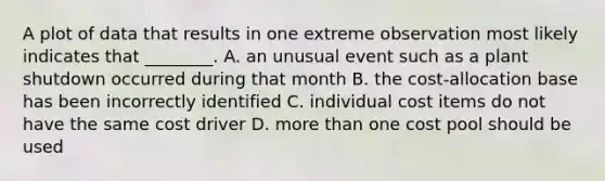 A plot of data that results in one extreme observation most likely indicates that​ ________. A. an unusual event such as a plant shutdown occurred during that month B. the​ cost-allocation base has been incorrectly identified C. individual cost items do not have the same cost driver D. more than one cost pool should be used