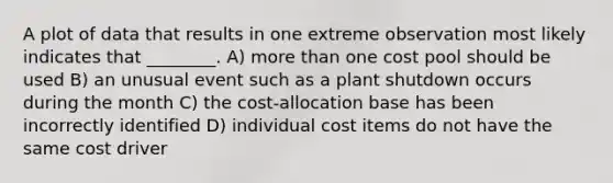 A plot of data that results in one extreme observation most likely indicates that ________. A) more than one cost pool should be used B) an unusual event such as a plant shutdown occurs during the month C) the cost-allocation base has been incorrectly identified D) individual cost items do not have the same cost driver