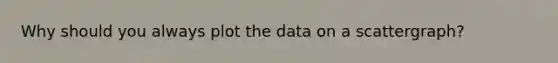 Why should you always plot the data on a scattergraph?