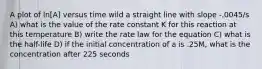 A plot of ln[A] versus time wild a straight line with slope -.0045/s A) what is the value of the rate constant K for this reaction at this temperature B) write the rate law for the equation C) what is the half-life D) if the initial concentration of a is .25M, what is the concentration after 225 seconds