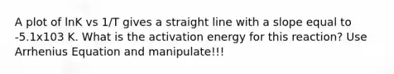 A plot of lnK vs 1/T gives a straight line with a slope equal to -5.1x103 K. What is the activation energy for this reaction? Use Arrhenius Equation and manipulate!!!