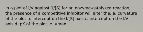 In a plot of l/V against 1/[S] for an enzyme-catalyzed reaction, the presence of a competitive inhibitor will alter the: a. curvature of the plot b. intercept on the l/[S] axis c. intercept on the l/V axis d. pK of the plot. e. Vmax