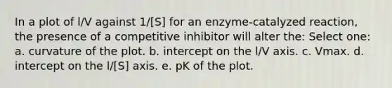 In a plot of l/V against 1/[S] for an enzyme-catalyzed reaction, the presence of a competitive inhibitor will alter the: Select one: a. curvature of the plot. b. intercept on the l/V axis. c. Vmax. d. intercept on the l/[S] axis. e. pK of the plot.