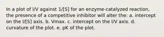 In a plot of l/V against 1/[S] for an enzyme-catalyzed reaction, the presence of a competitive inhibitor will alter the: a. intercept on the l/[S] axis. b. Vmax. c. intercept on the l/V axis. d. curvature of the plot. e. pK of the plot.