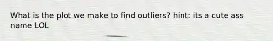 What is the plot we make to find outliers? hint: its a cute ass name LOL