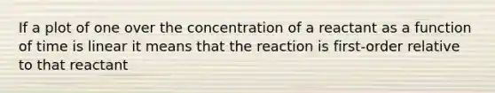 If a plot of one over the concentration of a reactant as a function of time is linear it means that the reaction is first-order relative to that reactant