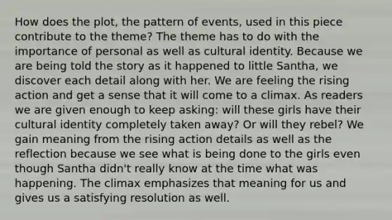 How does the plot, the pattern of events, used in this piece contribute to the theme? The theme has to do with the importance of personal as well as cultural identity. Because we are being told the story as it happened to little Santha, we discover each detail along with her. We are feeling the rising action and get a sense that it will come to a climax. As readers we are given enough to keep asking: will these girls have their cultural identity completely taken away? Or will they rebel? We gain meaning from the rising action details as well as the reflection because we see what is being done to the girls even though Santha didn't really know at the time what was happening. The climax emphasizes that meaning for us and gives us a satisfying resolution as well.