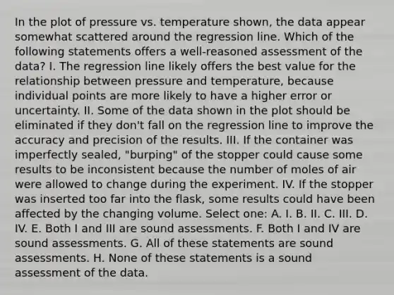 In the plot of pressure vs. temperature shown, the data appear somewhat scattered around the regression line. Which of the following statements offers a well-reasoned assessment of the data? I. The regression line likely offers the best value for the relationship between pressure and temperature, because individual points are more likely to have a higher error or uncertainty. II. Some of the data shown in the plot should be eliminated if they don't fall on the regression line to improve the accuracy and precision of the results. III. If the container was imperfectly sealed, "burping" of the stopper could cause some results to be inconsistent because the number of moles of air were allowed to change during the experiment. IV. If the stopper was inserted too far into the flask, some results could have been affected by the changing volume. Select one: A. I. B. II. C. III. D. IV. E. Both I and III are sound assessments. F. Both I and IV are sound assessments. G. All of these statements are sound assessments. H. None of these statements is a sound assessment of the data.