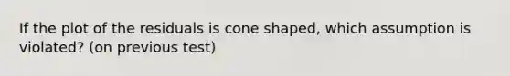 If the plot of the residuals is cone shaped, which assumption is violated? (on previous test)