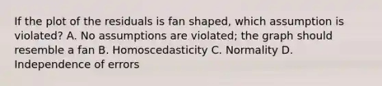 If the plot of the residuals is fan​ shaped, which assumption is​ violated? A. No assumptions are​ violated; the graph should resemble a fan B. Homoscedasticity C. Normality D. Independence of errors