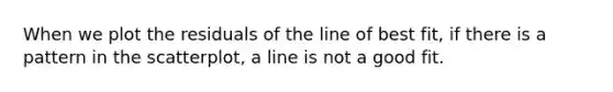 When we plot the residuals of the line of best fit, if there is a pattern in the scatterplot, a line is not a good fit.
