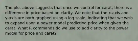 The plot above suggests that once we control for carat, there is a difference in price based on clarity. We note that the x-axis and y-axis are both graphed using a log scale, indicating that we wish to expand upon a power model predicting price when given the carat. What R commands do we use to add clarity to the power model for price and carat?