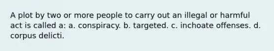 A plot by two or more people to carry out an illegal or harmful act is called a: a. conspiracy. b. targeted. c. inchoate offenses. d. corpus delicti.