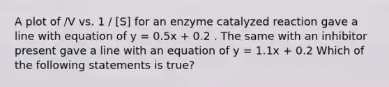 A plot of /V vs. 1 / [S] for an enzyme catalyzed reaction gave a line with equation of y = 0.5x + 0.2 . The same with an inhibitor present gave a line with an equation of y = 1.1x + 0.2 Which of the following statements is true?