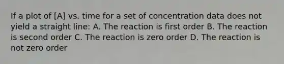 If a plot of [A] vs. time for a set of concentration data does not yield a straight line: A. The reaction is first order B. The reaction is second order C. The reaction is zero order D. The reaction is not zero order