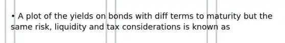 • A plot of the yields on bonds with diff terms to maturity but the same risk, liquidity and tax considerations is known as