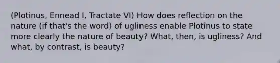 (Plotinus, Ennead I, Tractate VI) How does reflection on the nature (if that's the word) of ugliness enable Plotinus to state more clearly the nature of beauty? What, then, is ugliness? And what, by contrast, is beauty?