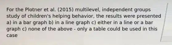 For the Plotner et al. (2015) multilevel, independent groups study of children's helping behavior, the results were presented a) in a bar graph b) in a line graph c) either in a line or a bar graph c) none of the above - only a table could be used in this case