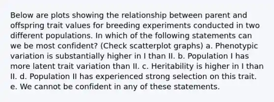 Below are plots showing the relationship between parent and offspring trait values for breeding experiments conducted in two different populations. In which of the following statements can we be most confident? (Check scatterplot graphs) a. Phenotypic variation is substantially higher in I than II. b. Population I has more latent trait variation than II. c. Heritability is higher in I than II. d. Population II has experienced strong selection on this trait. e. We cannot be confident in any of these statements.