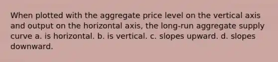 When plotted with the aggregate price level on the vertical axis and output on the horizontal axis, <a href='https://www.questionai.com/knowledge/kn2RKx96Rl-the-long-run-aggregate-supply-curve' class='anchor-knowledge'>the long-run aggregate supply curve</a> a. is horizontal. b. is vertical. c. slopes upward. d. slopes downward.