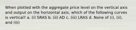 When plotted with the aggregate price level on the vertical axis and output on the horizontal axis, which of the following curves is vertical? a. (i) SRAS b. (ii) AD c. (iii) LRAS d. None of (i), (ii), and (iii)