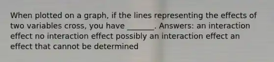 When plotted on a graph, if the lines representing the effects of two variables cross, you have _______. Answers: an interaction effect no interaction effect possibly an interaction effect an effect that cannot be determined