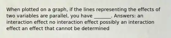 When plotted on a graph, if the lines representing the effects of two variables are parallel, you have _______. Answers: an interaction effect no interaction effect possibly an interaction effect an effect that cannot be determined