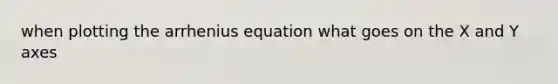 when plotting the arrhenius equation what goes on the X and Y axes