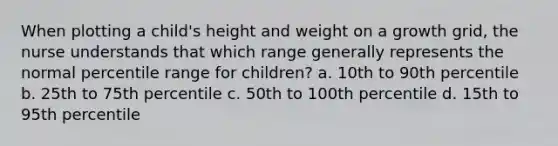 When plotting a child's height and weight on a growth grid, the nurse understands that which range generally represents the normal percentile range for children? a. 10th to 90th percentile b. 25th to 75th percentile c. 50th to 100th percentile d. 15th to 95th percentile