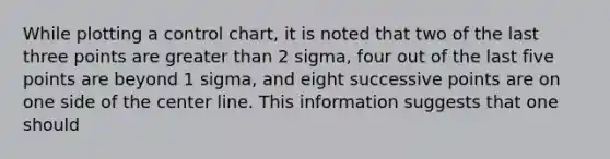 While plotting a control chart, it is noted that two of the last three points are greater than 2 sigma, four out of the last five points are beyond 1 sigma, and eight successive points are on one side of the center line. This information suggests that one should