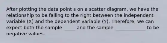 After plotting the data point s on a scatter diagram, we have the relationship to be falling to the right between the independent variable (X) and the dependent variable (Y). Therefore, we can expect both the sample _____ and the sample _____________ to be negative values.