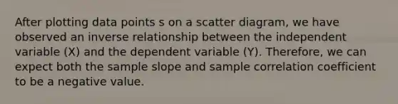 After plotting data points s on a scatter diagram, we have observed an inverse relationship between the independent variable (X) and the dependent variable (Y). Therefore, we can expect both the sample slope and sample correlation coefficient to be a negative value.