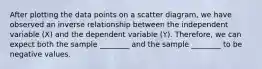 After plotting the data points on a scatter diagram, we have observed an inverse relationship between the independent variable (X) and the dependent variable (Y). Therefore, we can expect both the sample ________ and the sample ________ to be negative values.