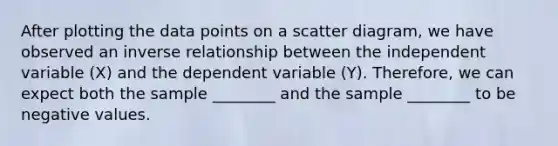 After plotting the data points on a scatter diagram, we have observed an inverse relationship between the independent variable (X) and the dependent variable (Y). Therefore, we can expect both the sample ________ and the sample ________ to be negative values.