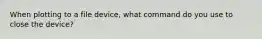 When plotting to a file device, what command do you use to close the device?