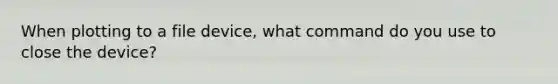 When plotting to a file device, what command do you use to close the device?