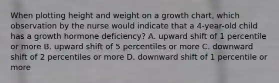 When plotting height and weight on a growth chart, which observation by the nurse would indicate that a 4-year-old child has a growth hormone deficiency? A. upward shift of 1 percentile or more B. upward shift of 5 percentiles or more C. downward shift of 2 percentiles or more D. downward shift of 1 percentile or more