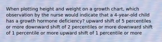 When plotting height and weight on a growth chart, which observation by the nurse would indicate that a 4-year-old child has a growth hormone deficiency? upward shift of 5 percentiles or more downward shift of 2 percentiles or more downward shift of 1 percentile or more upward shift of 1 percentile or more