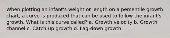 When plotting an infant's weight or length on a percentile growth chart, a curve is produced that can be used to follow the infant's growth. What is this curve called? a. Growth velocity b. Growth channel c. Catch-up growth d. Lag-down growth