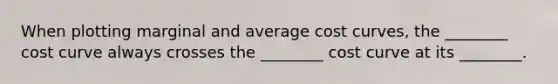 When plotting marginal and average cost curves, the ________ cost curve always crosses the ________ cost curve at its ________.