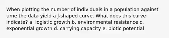 When plotting the number of individuals in a population against time the data yield a J-shaped curve. What does this curve indicate? a. logistic growth b. environmental resistance c. exponential growth d. carrying capacity e. biotic potential