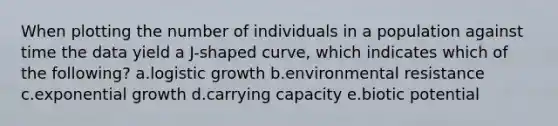 When plotting the number of individuals in a population against time the data yield a J-shaped curve, which indicates which of the following? a.logistic growth b.environmental resistance c.exponential growth d.carrying capacity e.biotic potential